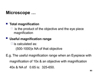 Microscope …
 Total magnification
 is the product of the objective and the eye piece
magnification
 Useful magnification range
 is calculated as:
(500-1000)x NA of that objective
E.g. The useful magnification range when an Eyepiece with
magnification of 10x & an objective with magnification
40x & NA of 0.65 is: 325-650.
83
 