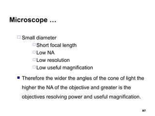 Microscope …
 Small diameter
 Short focal length
 Low NA
 Low resolution
 Low useful magnification
 Therefore the wider the angles of the cone of light the
higher the NA of the objective and greater is the
objectives resolving power and useful magnification.
87
 