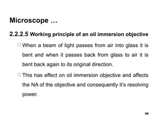 Microscope …
2.2.2.5 Working principle of an oil immersion objective
 When a beam of light passes from air into glass it is
bent and when it passes back from glass to air it is
bent back again to its original direction.
 This has effect on oil immersion objective and affects
the NA of the objective and consequently it’s resolving
power.
88
 