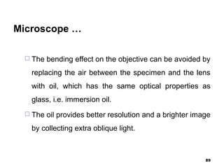 Microscope …
 The bending effect on the objective can be avoided by
replacing the air between the specimen and the lens
with oil, which has the same optical properties as
glass, i.e. immersion oil.
 The oil provides better resolution and a brighter image
by collecting extra oblique light.
89
 