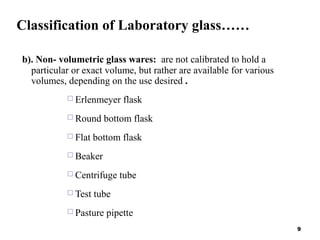 Classification of Laboratory glass……
b). Non- volumetric glass wares: are not calibrated to hold a
particular or exact volume, but rather are available for various
volumes, depending on the use desired .
 Erlenmeyer flask
 Round bottom flask
 Flat bottom flask
 Beaker
 Centrifuge tube
 Test tube
 Pasture pipette
9
 