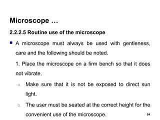 Microscope …
2.2.2.5 Routine use of the microscope
 A microscope must always be used with gentleness,
care and the following should be noted.
1. Place the microscope on a firm bench so that it does
not vibrate.
a. Make sure that it is not be exposed to direct sun
light.
b. The user must be seated at the correct height for the
convenient use of the microscope. 91
 