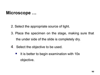 Microscope …
2. Select the appropriate source of light.
3. Place the specimen on the stage, making sure that
the under side of the slide is completely dry.
4. Select the objective to be used.
 It is better to begin examination with 10x
objective.
92
 