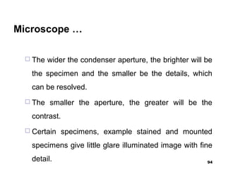 Microscope …
 The wider the condenser aperture, the brighter will be
the specimen and the smaller be the details, which
can be resolved.
 The smaller the aperture, the greater will be the
contrast.
 Certain specimens, example stained and mounted
specimens give little glare illuminated image with fine
detail. 94
 
