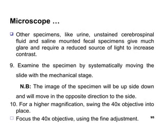 Microscope …
 Other specimens, like urine, unstained cerebrospinal
fluid and saline mounted fecal specimens give much
glare and require a reduced source of light to increase
contrast.
9. Examine the specimen by systematically moving the
slide with the mechanical stage.
N.B: The image of the specimen will be up side down
and will move in the opposite direction to the side.
10. For a higher magnification, swing the 40x objective into
place.
 Focus the 40x objective, using the fine adjustment. 95
 