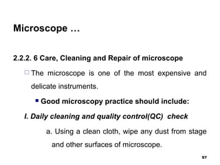 Microscope …
2.2.2. 6 Care, Cleaning and Repair of microscope
 The microscope is one of the most expensive and
delicate instruments.
 Good microscopy practice should include:
I. Daily cleaning and quality control(QC) check
a. Using a clean cloth, wipe any dust from stage
and other surfaces of microscope.
97
 