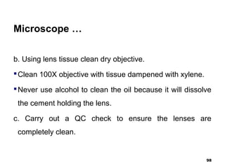Microscope …
b. Using lens tissue clean dry objective.
Clean 100X objective with tissue dampened with xylene.
Never use alcohol to clean the oil because it will dissolve
the cement holding the lens.
c. Carry out a QC check to ensure the lenses are
completely clean.
98
 