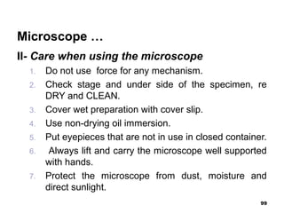Microscope …
II- Care when using the microscope
1. Do not use force for any mechanism.
2. Check stage and under side of the specimen, re
DRY and CLEAN.
3. Cover wet preparation with cover slip.
4. Use non-drying oil immersion.
5. Put eyepieces that are not in use in closed container.
6. Always lift and carry the microscope well supported
with hands.
7. Protect the microscope from dust, moisture and
direct sunlight.
99
 