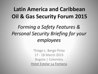 Forming a Safety Features &
Personal Security Briefing for your
employees
Thiago L. Bergo Pinto
17 - 18 March 2015
Bogota | Colombia
Hotel Estelar La Fontana
Latin America and Caribbean
Oil & Gas Security Forum 2015
 