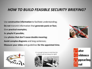 HOW TO BUILD FEASIBLE SECURITY BRIEFING?
Use constructive information to facilitate understanding;
Do not transmit information that generate panic or fear;
Give practical examples;
Be playful if possible;
Use photos that don’t cause double meaning;
Avoid complex diagrams and long sentences;
Measure your slides and guidelines for the appointed time.
 