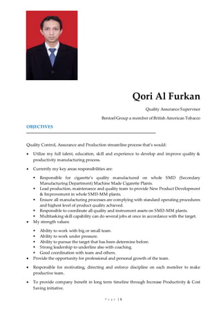 P a g e | 1
Qori Al Furkan
Quality Assurance Supervisor
Bentoel Group a member of British American Tobacco
OBJECTIVES
Quality Control, Assurance and Production streamline process that’s would:
 Utilize my full talent, education, skill and experience to develop and improve quality &
productivity manufacturing process.
 Currently my key areas responsibilities are:
 Responsible for cigarette’s quality manufactured on whole SMD (Secondary
Manufacturing Department) Machine Made Cigarette Plants.
 Lead production, maintenance and quality team to provide New Product Development
& Improvement in whole SMD-MM plants.
 Ensure all manufacturing processes are complying with standard operating procedures
and highest level of product quality achieved.
 Responsible to coordinate all quality and instrument assets on SMD-MM plants.
 Multitasking skill capability can do several jobs at once in accordance with the target.
 My strength values:
 Ability to work with big or small team.
 Ability to work under pressure.
 Ability to pursue the target that has been determine before.
 Strong leadership to underline also with coaching.
 Good coordination with team and others.
 Provide the opportunity for professional and personal growth of the team.
 Responsible for motivating, directing and enforce discipline on each member to make
productive team.
 To provide company benefit in long term timeline through Increase Productivity & Cost
Saving initiative.
 