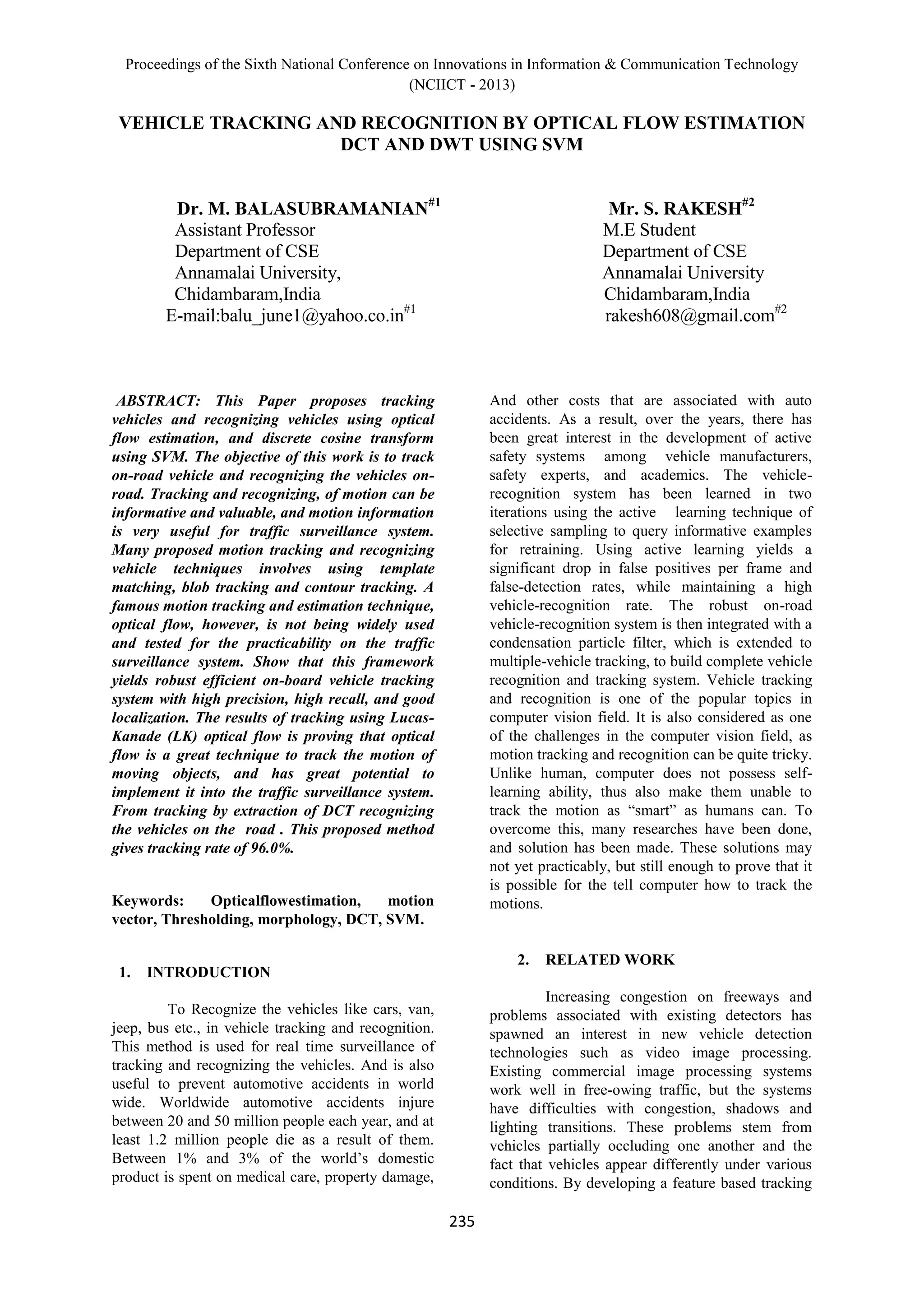 Proceedings of the Sixth National Conference on Innovations in Information & Communication Technology
(NCIICT - 2013)
235
VEHICLE TRACKING AND RECOGNITION BY OPTICAL FLOW ESTIMATION
DCT AND DWT USING SVM
Dr. M. BALASUBRAMANIAN#1
Mr. S. RAKESH#2
Assistant Professor M.E Student
Department of CSE Department of CSE
Annamalai University, Annamalai University
Chidambaram,India Chidambaram,India
E-mail:balu_june1@yahoo.co.in#1
rakesh608@gmail.com#2
ABSTRACT: This Paper proposes tracking
vehicles and recognizing vehicles using optical
flow estimation, and discrete cosine transform
using SVM. The objective of this work is to track
on-road vehicle and recognizing the vehicles on-
road. Tracking and recognizing, of motion can be
informative and valuable, and motion information
is very useful for traffic surveillance system.
Many proposed motion tracking and recognizing
vehicle techniques involves using template
matching, blob tracking and contour tracking. A
famous motion tracking and estimation technique,
optical flow, however, is not being widely used
and tested for the practicability on the traffic
surveillance system. Show that this framework
yields robust efficient on-board vehicle tracking
system with high precision, high recall, and good
localization. The results of tracking using Lucas-
Kanade (LK) optical flow is proving that optical
flow is a great technique to track the motion of
moving objects, and has great potential to
implement it into the traffic surveillance system.
From tracking by extraction of DCT recognizing
the vehicles on the road . This proposed method
gives tracking rate of 96.0%.
Keywords: Opticalflowestimation, motion
vector, Thresholding, morphology, DCT, SVM.
1. INTRODUCTION
To Recognize the vehicles like cars, van,
jeep, bus etc., in vehicle tracking and recognition.
This method is used for real time surveillance of
tracking and recognizing the vehicles. And is also
useful to prevent automotive accidents in world
wide. Worldwide automotive accidents injure
between 20 and 50 million people each year, and at
least 1.2 million people die as a result of them.
Between 1% and 3% of the world’s domestic
product is spent on medical care, property damage,
And other costs that are associated with auto
accidents. As a result, over the years, there has
been great interest in the development of active
safety systems among vehicle manufacturers,
safety experts, and academics. The vehicle-
recognition system has been learned in two
iterations using the active learning technique of
selective sampling to query informative examples
for retraining. Using active learning yields a
significant drop in false positives per frame and
false-detection rates, while maintaining a high
vehicle-recognition rate. The robust on-road
vehicle-recognition system is then integrated with a
condensation particle filter, which is extended to
multiple-vehicle tracking, to build complete vehicle
recognition and tracking system. Vehicle tracking
and recognition is one of the popular topics in
computer vision field. It is also considered as one
of the challenges in the computer vision field, as
motion tracking and recognition can be quite tricky.
Unlike human, computer does not possess self-
learning ability, thus also make them unable to
track the motion as “smart” as humans can. To
overcome this, many researches have been done,
and solution has been made. These solutions may
not yet practicably, but still enough to prove that it
is possible for the tell computer how to track the
motions.
2. RELATED WORK
Increasing congestion on freeways and
problems associated with existing detectors has
spawned an interest in new vehicle detection
technologies such as video image processing.
Existing commercial image processing systems
work well in free-owing traffic, but the systems
have difficulties with congestion, shadows and
lighting transitions. These problems stem from
vehicles partially occluding one another and the
fact that vehicles appear differently under various
conditions. By developing a feature based tracking
 