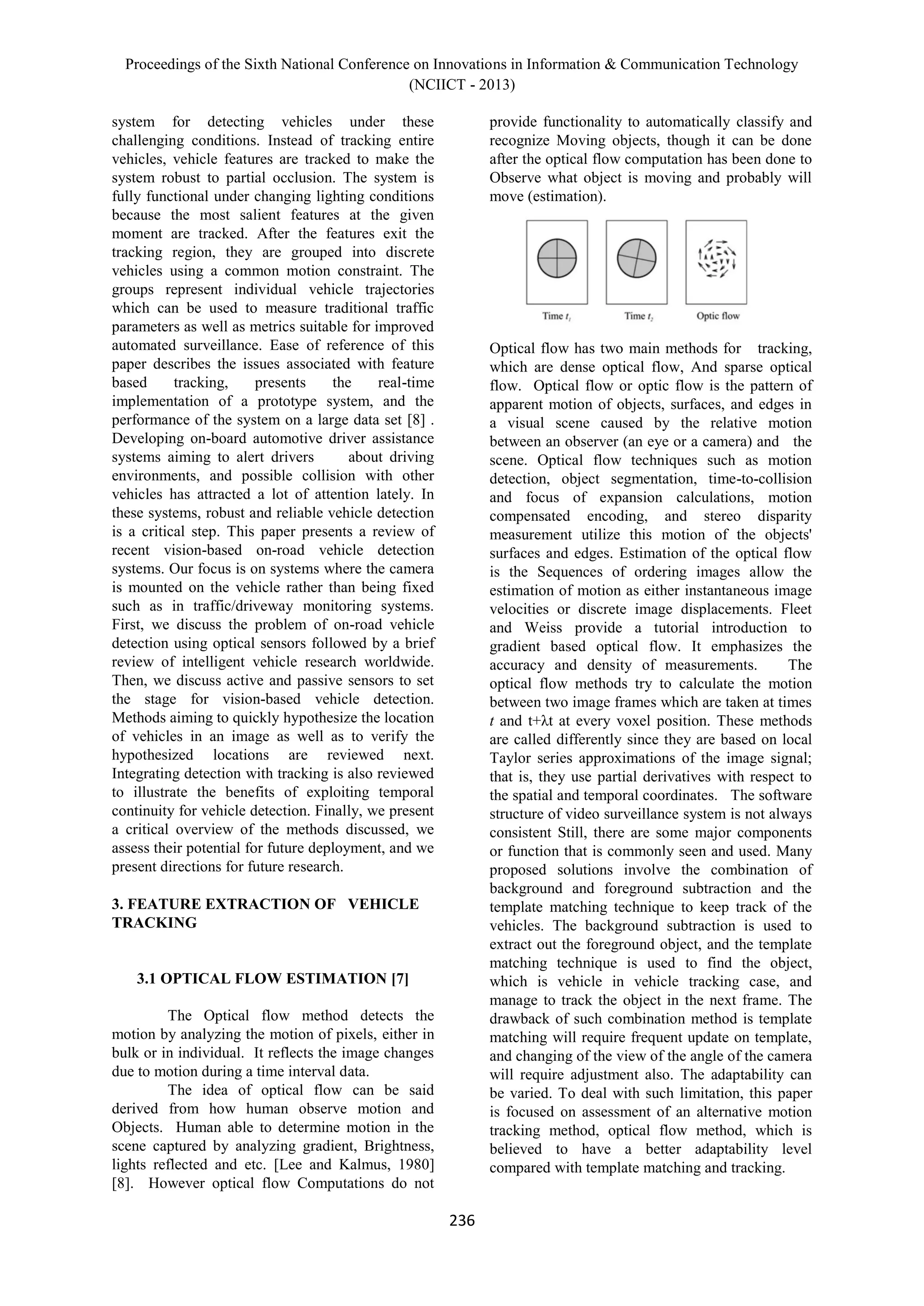 Proceedings of the Sixth National Conference on Innovations in Information & Communication Technology
(NCIICT - 2013)
236
system for detecting vehicles under these
challenging conditions. Instead of tracking entire
vehicles, vehicle features are tracked to make the
system robust to partial occlusion. The system is
fully functional under changing lighting conditions
because the most salient features at the given
moment are tracked. After the features exit the
tracking region, they are grouped into discrete
vehicles using a common motion constraint. The
groups represent individual vehicle trajectories
which can be used to measure traditional traffic
parameters as well as metrics suitable for improved
automated surveillance. Ease of reference of this
paper describes the issues associated with feature
based tracking, presents the real-time
implementation of a prototype system, and the
performance of the system on a large data set [8] .
Developing on-board automotive driver assistance
systems aiming to alert drivers about driving
environments, and possible collision with other
vehicles has attracted a lot of attention lately. In
these systems, robust and reliable vehicle detection
is a critical step. This paper presents a review of
recent vision-based on-road vehicle detection
systems. Our focus is on systems where the camera
is mounted on the vehicle rather than being fixed
such as in traffic/driveway monitoring systems.
First, we discuss the problem of on-road vehicle
detection using optical sensors followed by a brief
review of intelligent vehicle research worldwide.
Then, we discuss active and passive sensors to set
the stage for vision-based vehicle detection.
Methods aiming to quickly hypothesize the location
of vehicles in an image as well as to verify the
hypothesized locations are reviewed next.
Integrating detection with tracking is also reviewed
to illustrate the benefits of exploiting temporal
continuity for vehicle detection. Finally, we present
a critical overview of the methods discussed, we
assess their potential for future deployment, and we
present directions for future research.
3. FEATURE EXTRACTION OF VEHICLE
TRACKING
3.1 OPTICAL FLOW ESTIMATION [7]
The Optical flow method detects the
motion by analyzing the motion of pixels, either in
bulk or in individual. It reflects the image changes
due to motion during a time interval data.
The idea of optical flow can be said
derived from how human observe motion and
Objects. Human able to determine motion in the
scene captured by analyzing gradient, Brightness,
lights reflected and etc. [Lee and Kalmus, 1980]
[8]. However optical flow Computations do not
provide functionality to automatically classify and
recognize Moving objects, though it can be done
after the optical flow computation has been done to
Observe what object is moving and probably will
move (estimation).
Optical flow has two main methods for tracking,
which are dense optical flow, And sparse optical
flow. Optical flow or optic flow is the pattern of
apparent motion of objects, surfaces, and edges in
a visual scene caused by the relative motion
between an observer (an eye or a camera) and the
scene. Optical flow techniques such as motion
detection, object segmentation, time-to-collision
and focus of expansion calculations, motion
compensated encoding, and stereo disparity
measurement utilize this motion of the objects'
surfaces and edges. Estimation of the optical flow
is the Sequences of ordering images allow the
estimation of motion as either instantaneous image
velocities or discrete image displacements. Fleet
and Weiss provide a tutorial introduction to
gradient based optical flow. It emphasizes the
accuracy and density of measurements. The
optical flow methods try to calculate the motion
between two image frames which are taken at times
t and t+λt at every voxel position. These methods
are called differently since they are based on local
Taylor series approximations of the image signal;
that is, they use partial derivatives with respect to
the spatial and temporal coordinates. The software
structure of video surveillance system is not always
consistent Still, there are some major components
or function that is commonly seen and used. Many
proposed solutions involve the combination of
background and foreground subtraction and the
template matching technique to keep track of the
vehicles. The background subtraction is used to
extract out the foreground object, and the template
matching technique is used to find the object,
which is vehicle in vehicle tracking case, and
manage to track the object in the next frame. The
drawback of such combination method is template
matching will require frequent update on template,
and changing of the view of the angle of the camera
will require adjustment also. The adaptability can
be varied. To deal with such limitation, this paper
is focused on assessment of an alternative motion
tracking method, optical flow method, which is
believed to have a better adaptability level
compared with template matching and tracking.
 