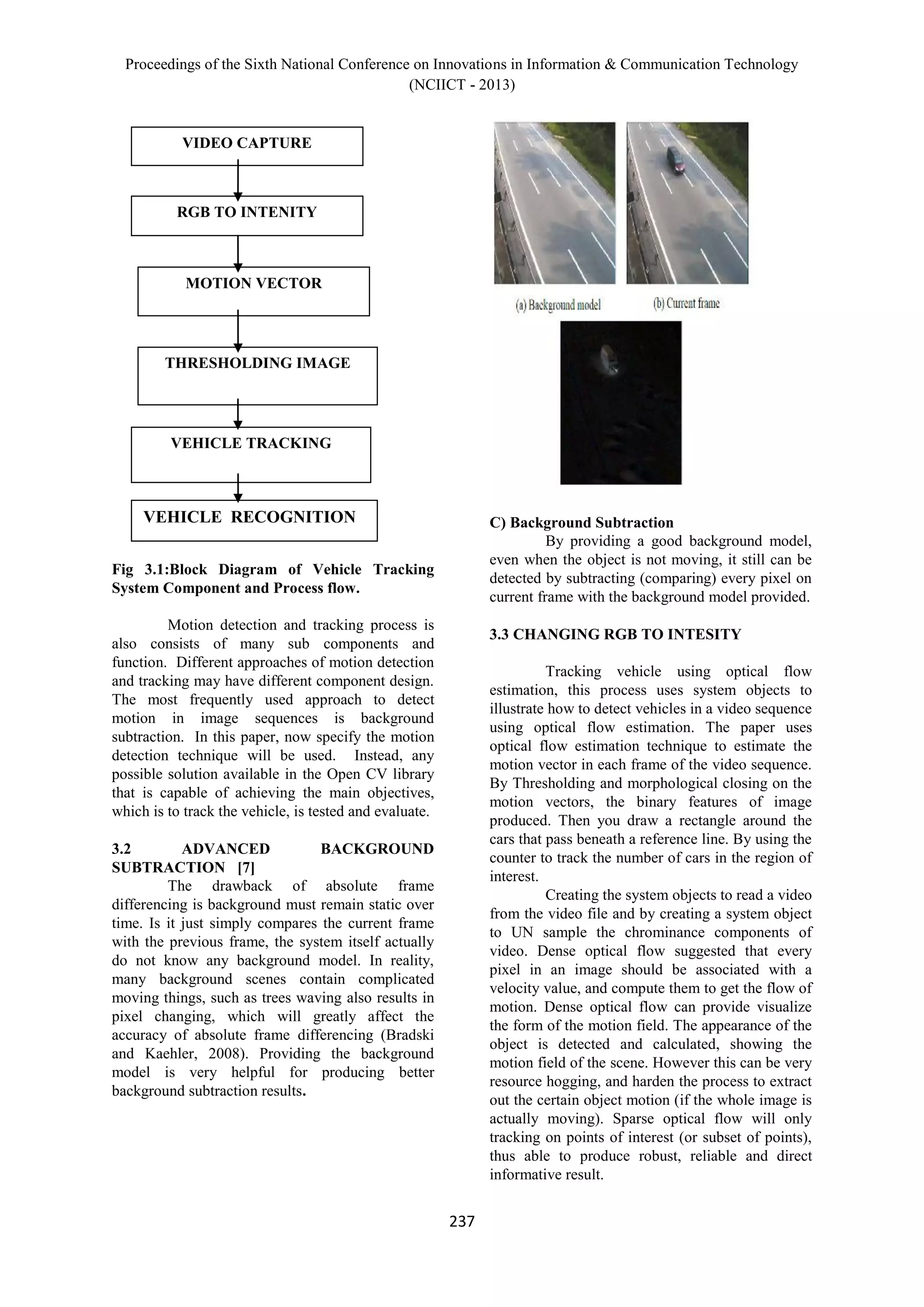Proceedings of the Sixth National Conference on Innovations in Information & Communication Technology
(NCIICT - 2013)
237
Fig 3.1:Block Diagram of Vehicle Tracking
System Component and Process flow.
Motion detection and tracking process is
also consists of many sub components and
function. Different approaches of motion detection
and tracking may have different component design.
The most frequently used approach to detect
motion in image sequences is background
subtraction. In this paper, now specify the motion
detection technique will be used. Instead, any
possible solution available in the Open CV library
that is capable of achieving the main objectives,
which is to track the vehicle, is tested and evaluate.
3.2 ADVANCED BACKGROUND
SUBTRACTION [7]
The drawback of absolute frame
differencing is background must remain static over
time. Is it just simply compares the current frame
with the previous frame, the system itself actually
do not know any background model. In reality,
many background scenes contain complicated
moving things, such as trees waving also results in
pixel changing, which will greatly affect the
accuracy of absolute frame differencing (Bradski
and Kaehler, 2008). Providing the background
model is very helpful for producing better
background subtraction results.
C) Background Subtraction
By providing a good background model,
even when the object is not moving, it still can be
detected by subtracting (comparing) every pixel on
current frame with the background model provided.
3.3 CHANGING RGB TO INTESITY
Tracking vehicle using optical flow
estimation, this process uses system objects to
illustrate how to detect vehicles in a video sequence
using optical flow estimation. The paper uses
optical flow estimation technique to estimate the
motion vector in each frame of the video sequence.
By Thresholding and morphological closing on the
motion vectors, the binary features of image
produced. Then you draw a rectangle around the
cars that pass beneath a reference line. By using the
counter to track the number of cars in the region of
interest.
Creating the system objects to read a video
from the video file and by creating a system object
to UN sample the chrominance components of
video. Dense optical flow suggested that every
pixel in an image should be associated with a
velocity value, and compute them to get the flow of
motion. Dense optical flow can provide visualize
the form of the motion field. The appearance of the
object is detected and calculated, showing the
motion field of the scene. However this can be very
resource hogging, and harden the process to extract
out the certain object motion (if the whole image is
actually moving). Sparse optical flow will only
tracking on points of interest (or subset of points),
thus able to produce robust, reliable and direct
informative result.
VIDEO CAPTURE
RGB TO INTENITY
MOTION VECTOR
THRESHOLDING IMAGE
VEHICLE TRACKING
VEHICLE RECOGNITION
 