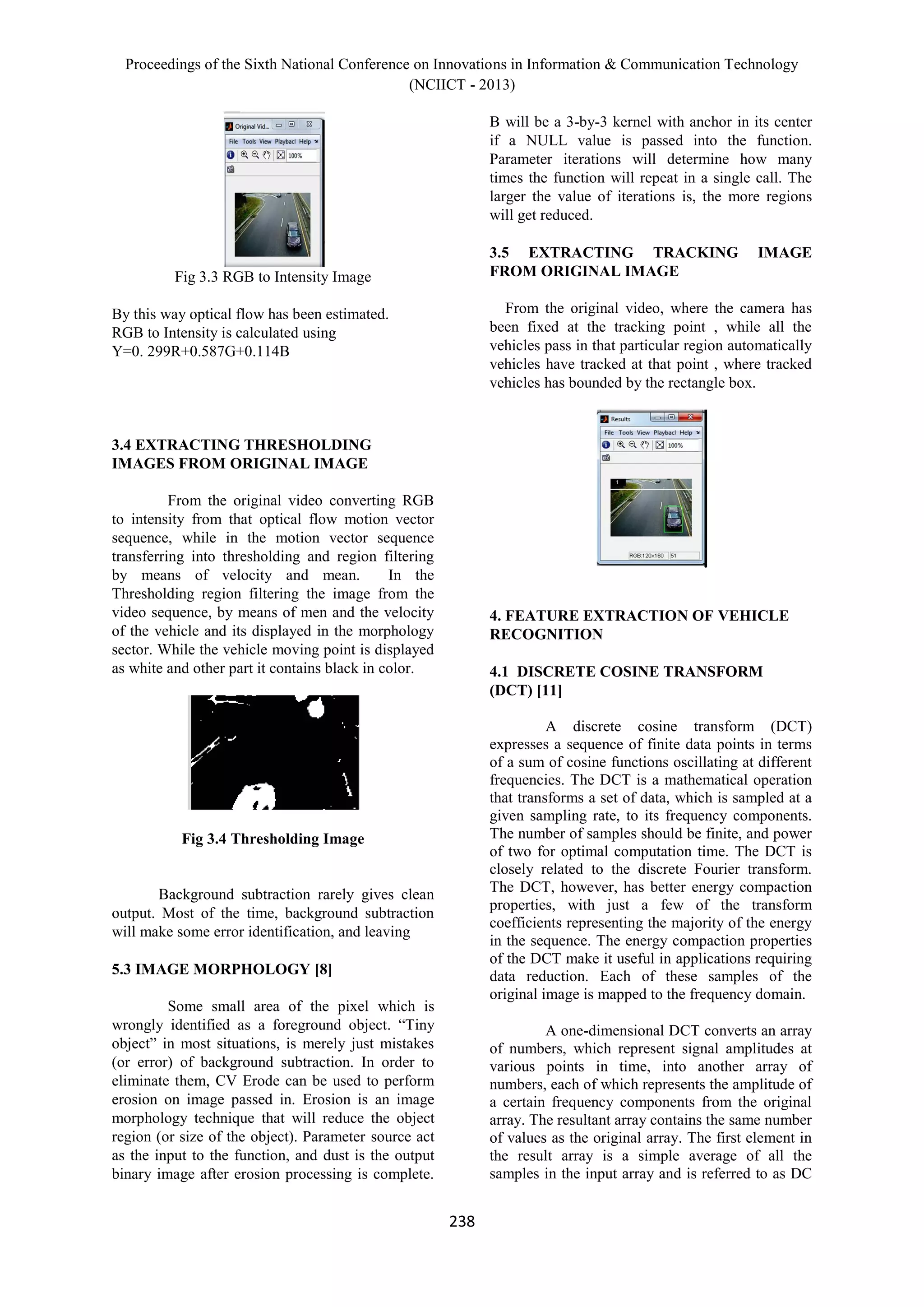 Proceedings of the Sixth National Conference on Innovations in Information & Communication Technology
(NCIICT - 2013)
238
Fig 3.3 RGB to Intensity Image
By this way optical flow has been estimated.
RGB to Intensity is calculated using
Y=0. 299R+0.587G+0.114B
3.4 EXTRACTING THRESHOLDING
IMAGES FROM ORIGINAL IMAGE
From the original video converting RGB
to intensity from that optical flow motion vector
sequence, while in the motion vector sequence
transferring into thresholding and region filtering
by means of velocity and mean. In the
Thresholding region filtering the image from the
video sequence, by means of men and the velocity
of the vehicle and its displayed in the morphology
sector. While the vehicle moving point is displayed
as white and other part it contains black in color.
Fig 3.4 Thresholding Image
Background subtraction rarely gives clean
output. Most of the time, background subtraction
will make some error identification, and leaving
5.3 IMAGE MORPHOLOGY [8]
Some small area of the pixel which is
wrongly identified as a foreground object. “Tiny
object” in most situations, is merely just mistakes
(or error) of background subtraction. In order to
eliminate them, CV Erode can be used to perform
erosion on image passed in. Erosion is an image
morphology technique that will reduce the object
region (or size of the object). Parameter source act
as the input to the function, and dust is the output
binary image after erosion processing is complete.
B will be a 3-by-3 kernel with anchor in its center
if a NULL value is passed into the function.
Parameter iterations will determine how many
times the function will repeat in a single call. The
larger the value of iterations is, the more regions
will get reduced.
3.5 EXTRACTING TRACKING IMAGE
FROM ORIGINAL IMAGE
From the original video, where the camera has
been fixed at the tracking point , while all the
vehicles pass in that particular region automatically
vehicles have tracked at that point , where tracked
vehicles has bounded by the rectangle box.
4. FEATURE EXTRACTION OF VEHICLE
RECOGNITION
4.1 DISCRETE COSINE TRANSFORM
(DCT) [11]
A discrete cosine transform (DCT)
expresses a sequence of finite data points in terms
of a sum of cosine functions oscillating at different
frequencies. The DCT is a mathematical operation
that transforms a set of data, which is sampled at a
given sampling rate, to its frequency components.
The number of samples should be finite, and power
of two for optimal computation time. The DCT is
closely related to the discrete Fourier transform.
The DCT, however, has better energy compaction
properties, with just a few of the transform
coefficients representing the majority of the energy
in the sequence. The energy compaction properties
of the DCT make it useful in applications requiring
data reduction. Each of these samples of the
original image is mapped to the frequency domain.
A one-dimensional DCT converts an array
of numbers, which represent signal amplitudes at
various points in time, into another array of
numbers, each of which represents the amplitude of
a certain frequency components from the original
array. The resultant array contains the same number
of values as the original array. The first element in
the result array is a simple average of all the
samples in the input array and is referred to as DC
 