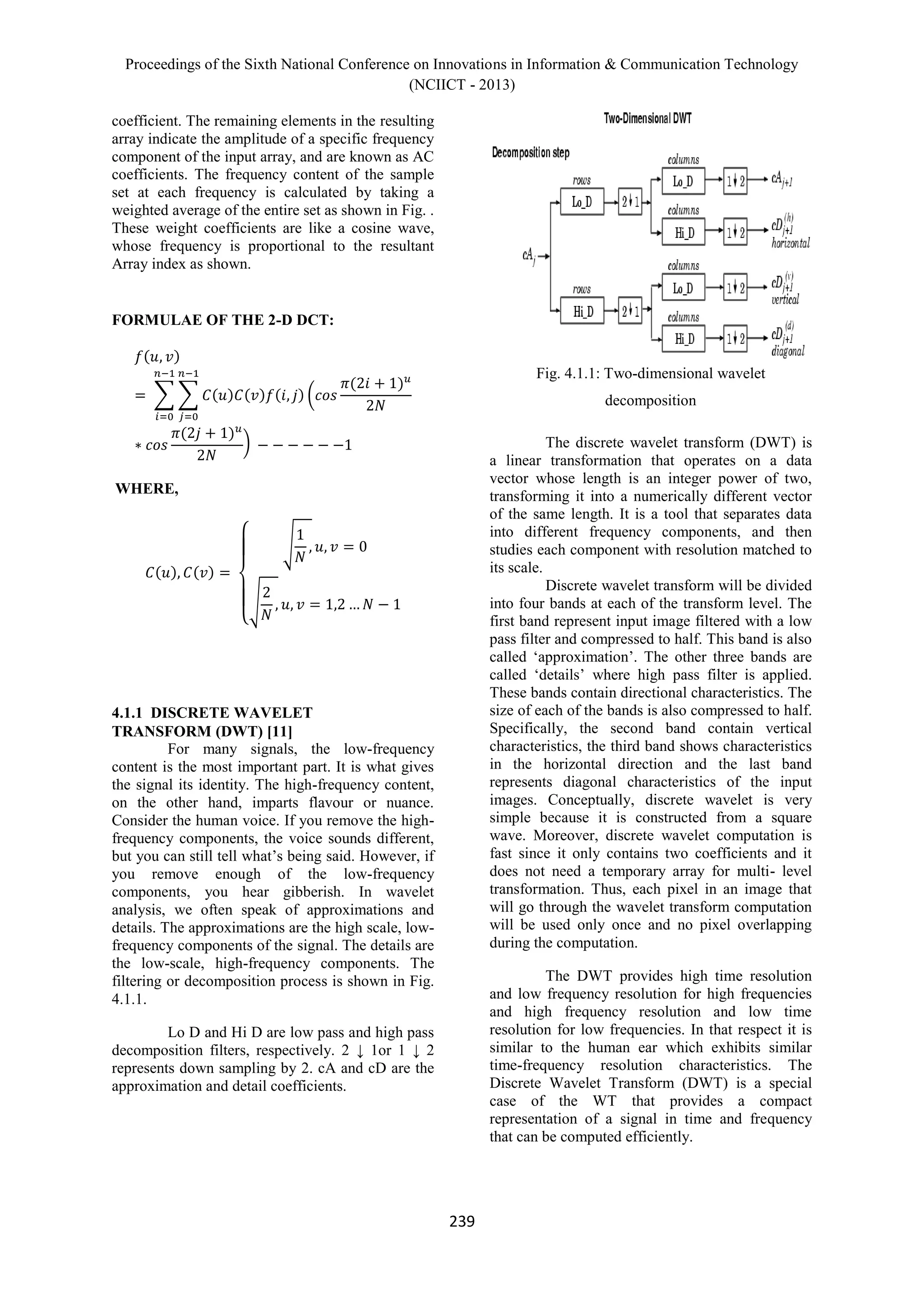 Proceedings of the Sixth National Conference on Innovations in Information & Communication Technology
(NCIICT - 2013)
239
coefficient. The remaining elements in the resulting
array indicate the amplitude of a specific frequency
component of the input array, and are known as AC
coefficients. The frequency content of the sample
set at each frequency is calculated by taking a
weighted average of the entire set as shown in Fig. .
These weight coefficients are like a cosine wave,
whose frequency is proportional to the resultant
Array index as shown.
FORMULAE OF THE 2-D DCT:
WHERE,
4.1.1 DISCRETE WAVELET
TRANSFORM (DWT) [11]
For many signals, the low-frequency
content is the most important part. It is what gives
the signal its identity. The high-frequency content,
on the other hand, imparts flavour or nuance.
Consider the human voice. If you remove the high-
frequency components, the voice sounds different,
but you can still tell what’s being said. However, if
you remove enough of the low-frequency
components, you hear gibberish. In wavelet
analysis, we often speak of approximations and
details. The approximations are the high scale, low-
frequency components of the signal. The details are
the low-scale, high-frequency components. The
filtering or decomposition process is shown in Fig.
4.1.1.
Lo D and Hi D are low pass and high pass
decomposition filters, respectively. 2 ↓ 1or 1 ↓ 2
represents down sampling by 2. cA and cD are the
approximation and detail coefficients.
Fig. 4.1.1: Two-dimensional wavelet
decomposition
The discrete wavelet transform (DWT) is
a linear transformation that operates on a data
vector whose length is an integer power of two,
transforming it into a numerically different vector
of the same length. It is a tool that separates data
into different frequency components, and then
studies each component with resolution matched to
its scale.
Discrete wavelet transform will be divided
into four bands at each of the transform level. The
first band represent input image filtered with a low
pass filter and compressed to half. This band is also
called ‘approximation’. The other three bands are
called ‘details’ where high pass filter is applied.
These bands contain directional characteristics. The
size of each of the bands is also compressed to half.
Specifically, the second band contain vertical
characteristics, the third band shows characteristics
in the horizontal direction and the last band
represents diagonal characteristics of the input
images. Conceptually, discrete wavelet is very
simple because it is constructed from a square
wave. Moreover, discrete wavelet computation is
fast since it only contains two coefficients and it
does not need a temporary array for multi- level
transformation. Thus, each pixel in an image that
will go through the wavelet transform computation
will be used only once and no pixel overlapping
during the computation.
The DWT provides high time resolution
and low frequency resolution for high frequencies
and high frequency resolution and low time
resolution for low frequencies. In that respect it is
similar to the human ear which exhibits similar
time-frequency resolution characteristics. The
Discrete Wavelet Transform (DWT) is a special
case of the WT that provides a compact
representation of a signal in time and frequency
that can be computed efficiently.
 