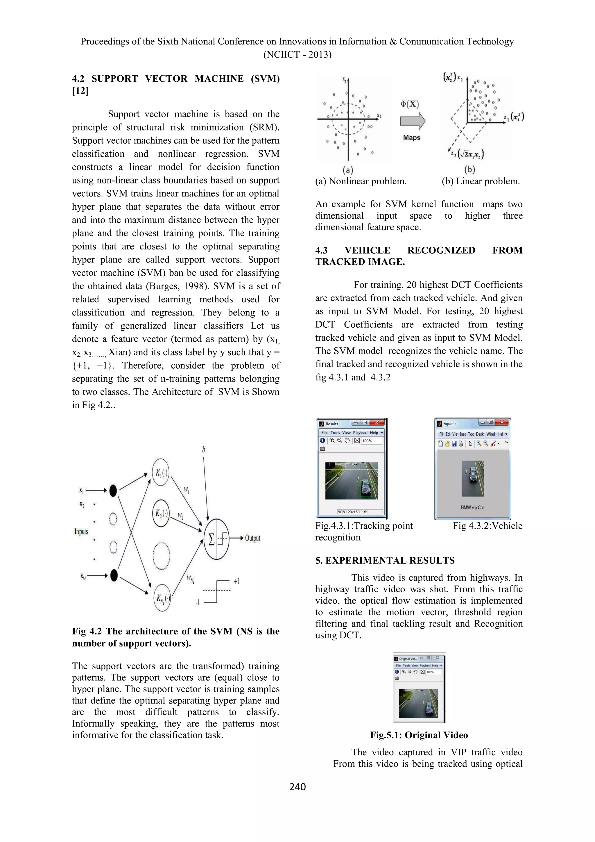 Proceedings of the Sixth National Conference on Innovations in Information & Communication Technology
(NCIICT - 2013)
240
4.2 SUPPORT VECTOR MACHINE (SVM)
[12]
Support vector machine is based on the
principle of structural risk minimization (SRM).
Support vector machines can be used for the pattern
classification and nonlinear regression. SVM
constructs a linear model for decision function
using non-linear class boundaries based on support
vectors. SVM trains linear machines for an optimal
hyper plane that separates the data without error
and into the maximum distance between the hyper
plane and the closest training points. The training
points that are closest to the optimal separating
hyper plane are called support vectors. Support
vector machine (SVM) ban be used for classifying
the obtained data (Burges, 1998). SVM is a set of
related supervised learning methods used for
classification and regression. They belong to a
family of generalized linear classifiers Let us
denote a feature vector (termed as pattern) by (x1,
x2, x3……, Xian) and its class label by y such that y =
{+1, −1}. Therefore, consider the problem of
separating the set of n-training patterns belonging
to two classes. The Architecture of SVM is Shown
in Fig 4.2..
Fig 4.2 The architecture of the SVM (NS is the
number of support vectors).
The support vectors are the transformed) training
patterns. The support vectors are (equal) close to
hyper plane. The support vector is training samples
that define the optimal separating hyper plane and
are the most difficult patterns to classify.
Informally speaking, they are the patterns most
informative for the classification task.
(a) Nonlinear problem. (b) Linear problem.
An example for SVM kernel function maps two
dimensional input space to higher three
dimensional feature space.
4.3 VEHICLE RECOGNIZED FROM
TRACKED IMAGE.
For training, 20 highest DCT Coefficients
are extracted from each tracked vehicle. And given
as input to SVM Model. For testing, 20 highest
DCT Coefficients are extracted from testing
tracked vehicle and given as input to SVM Model.
The SVM model recognizes the vehicle name. The
final tracked and recognized vehicle is shown in the
fig 4.3.1 and 4.3.2
Fig.4.3.1:Tracking point Fig 4.3.2:Vehicle
recognition
5. EXPERIMENTAL RESULTS
This video is captured from highways. In
highway traffic video was shot. From this traffic
video, the optical flow estimation is implemented
to estimate the motion vector, threshold region
filtering and final tackling result and Recognition
using DCT.
Fig.5.1: Original Video
The video captured in VIP traffic video
From this video is being tracked using optical
 