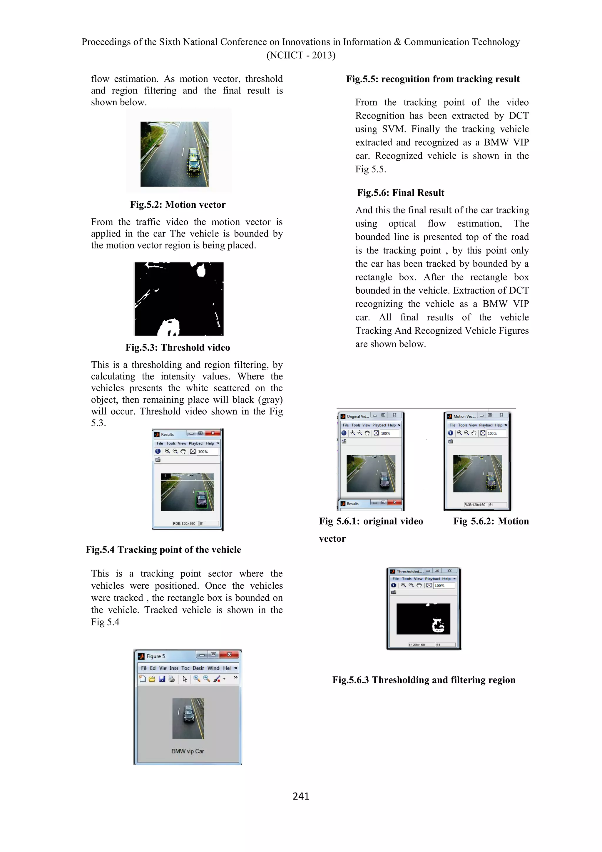 Proceedings of the Sixth National Conference on Innovations in Information & Communication Technology
(NCIICT - 2013)
241
flow estimation. As motion vector, threshold
and region filtering and the final result is
shown below.
Fig.5.2: Motion vector
From the traffic video the motion vector is
applied in the car The vehicle is bounded by
the motion vector region is being placed.
Fig.5.3: Threshold video
This is a thresholding and region filtering, by
calculating the intensity values. Where the
vehicles presents the white scattered on the
object, then remaining place will black (gray)
will occur. Threshold video shown in the Fig
5.3.
Fig.5.4 Tracking point of the vehicle
This is a tracking point sector where the
vehicles were positioned. Once the vehicles
were tracked , the rectangle box is bounded on
the vehicle. Tracked vehicle is shown in the
Fig 5.4
Fig.5.5: recognition from tracking result
From the tracking point of the video
Recognition has been extracted by DCT
using SVM. Finally the tracking vehicle
extracted and recognized as a BMW VIP
car. Recognized vehicle is shown in the
Fig 5.5.
Fig.5.6: Final Result
And this the final result of the car tracking
using optical flow estimation, The
bounded line is presented top of the road
is the tracking point , by this point only
the car has been tracked by bounded by a
rectangle box. After the rectangle box
bounded in the vehicle. Extraction of DCT
recognizing the vehicle as a BMW VIP
car. All final results of the vehicle
Tracking And Recognized Vehicle Figures
are shown below.
Fig 5.6.1: original video Fig 5.6.2: Motion
vector
Fig.5.6.3 Thresholding and filtering region
 