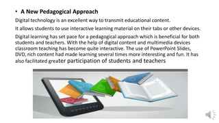 • A New Pedagogical Approach
Digital technology is an excellent way to transmit educational content.
It allows students to use interactive learning material on their tabs or other devices.
Digital learning has set pace for a pedagogical approach which is beneficial for both
students and teachers. With the help of digital content and multimedia devices
classroom teaching has become quite interactive. The use of PowerPoint Slides,
DVD, rich content had made learning several times more interesting and fun. It has
also facilitated greater participation of students and teachers
 