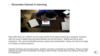 • Generates Interest in learning
Most often than not, children are not quite excited at the idea of learning or studying. However,
with the onset of digital learning these feelings can be left behind. Digital learning is quite
interactive. The use of multimedia devices, power point presentation, videos can add a fun edge
to a history or science lessons.
Instead of looking at just texts books, children can get a visual feel to everything. They no longer
need to rely upon the visualization of things in their minds; instead they can perceive things just
by looking at it.
 