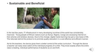 • Sustainable and Beneficial
In the last few years, IT infrastructure in many developing countries of the world has considerably
improved. Young people of African nations such as Kenya, Nigeria, Congo are accessing internet on
their phones and wireless devices. Due to this change, digital media learning has got a new lease of life.
The rationale behind the product is to promote quality education in a cost effective and efficient manner.
As for the teachers, the device gives them a better control of the entire curriculum. Through the device
a teacher can keep close watch at the individual progress of a child. They know exactly where the entire
class is leading, individual performance of students so on and forth.
 