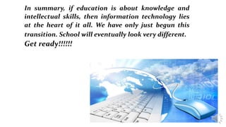 In summary, if education is about knowledge and
intellectual skills, then information technology lies
at the heart of it all. We have only just begun this
transition. School will eventually look very different.
Get ready!!!!!!
 