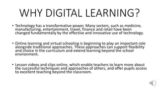WHY DIGITAL LEARNING?
• Technology has a transformative power. Many sectors, such as medicine,
manufacturing, entertainment, travel, finance and retail have been
changed fundamentally by the effective and innovative use of technology.
• Online learning and virtual schooling is beginning to play an important role
alongside traditional approaches. These approaches can support flexibility
and choice in the curriculum and extend learning beyond the school
environment.
• Lesson videos and clips online, which enable teachers to learn more about
the successful techniques and approaches of others, and offer pupils access
to excellent teaching beyond the classroom.
 