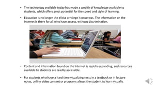 • The technology available today has made a wealth of knowledge available to
students, which offers great potential for the speed and style of learning.
• Education is no longer the elitist privilege it once was. The information on the
Internet is there for all who have access, without discrimination.
• Content and information found on the Internet is rapidly expanding, and resources
available to students are readily accessible.
• For students who have a hard time visualizing texts in a textbook or in lecture
notes, online video content or programs allows the student to learn visually.
 