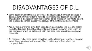 DISADVANTAGES OF D.L.
• Some teachers see this as a potential disadvantage, however, because it
decreases the time students have to interact with a teacher. Instead of
engaging in a discussion with the teacher as he writes on the white board,
the student becomes a passive observer of the inflexible PowerPoint.
• Again, the more time a student spends on a computer the less she learns
from the teacher. Time that students spend applying what they learn on
the computer must be balanced with the time they spend learning new
concepts.
• As computers become more prevalent in the classroom, teachers become
more dependent upon their use. This creates a problem when the
computer fails.
 