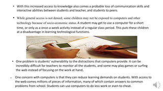 • With this increased access to knowledge also comes a probable loss of communication skills and
interactive abilities between students and teacher, and students to peers.
• While general access is not denied, some children may not be exposed to computers and other
technology because of socio-economic status; A student may get to use a computer for a short
time, or only as a once-a-week activity instead of a regular class period. This puts these children
at a disadvantage in learning technological functions.
• One problem is students' vulnerability to the distractions that computers provide. It can be
incredibly difficult for teachers to monitor all the students, and some may play games or surfing
the web instead of focusing on the work at hand
 One concern with computers is that they can reduce learning demands on students. With access to
the web comes millions of pieces of information, many of which contain answers to common
problems from school. Students can use computers to do less work or even to cheat.
 