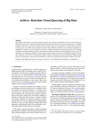 Eurographics Conference on Visualization (EuroVis) 2013
B. Preim, P. Rheingans, and H. Theisel
(Guest Editors)
Volume 32 (2013), Number 3
imMens: Real-time Visual Querying of Big Data
Zhicheng Liu , Biye Jiang‡
and Jeffrey Heer
Department of Computer Science, Stanford University
‡Department of Computer Science and Technology, Tsinghua University
Abstract
Data analysts must make sense of increasingly large data sets, sometimes with billions or more records. We present
methods for interactive visualization of big data, following the principle that perceptual and interactive scalability
should be limited by the chosen resolution of the visualized data, not the number of records. We ﬁrst describe
a design space of scalable visual summaries that use data reduction methods (such as binned aggregation or
sampling) to visualize a variety of data types. We then contribute methods for interactive querying (e.g., brushing
& linking) among binned plots through a combination of multivariate data tiles and parallel query processing. We
implement our techniques in imMens, a browser-based visual analysis system that uses WebGL for data processing
and rendering on the GPU. In benchmarks imMens sustains 50 frames-per-second brushing & linking among
dozens of visualizations, with invariant performance on data sizes ranging from thousands to billions of records.
Categories and Subject Descriptors (according to ACM CCS): H.5.2 [Information Interfaces]: User Interfaces—;
1. Introduction
Traditional data visualization tools are often inadequate to
handle big data. While it is debatable what is meant by “big”,
visualization researchers have regularly used one million or
more data cases as a threshold [FP02,UTH06]. More gener-
ally, many data sets are too large to ﬁt in memory and may
be distributed across a cluster; modern data warehouses of-
ten include tables with billions or more records. Most visual
analysis tools are not designed to work at this scale, let alone
support real-time interaction [KPHH12].
Research on big data visualization must address two ma-
jor challenges: perceptual and interactive scalability. Given
the resolution of conventional displays (~1-3 million pixels),
visualizing every data point can lead to over-plotting and
may overwhelm users’ perceptual and cognitive capacities.
On the other hand, reducing the data through sampling or
ﬁltering can elide interesting structures or outliers. Big data
also impose challenges for interactive exploration. Query-
ing large data stores can incur high latency, disrupting ﬂuent
interaction. Even with data reduction methods like binned
aggregation, high dimensionality or ﬁne-grained bins can re-
sult in data cubes too large to process in real-time.
In this paper we present techniques to address perceptual
and interactive scalability, following the principle that scala-
bility should be limited by the chosen resolution of the visu-
alized data, not the number of records. We realize our tech-
niques in imMens†
, a browser-based system for real-time in-
teraction with scalable visual summaries of big data.
To support perceptual scalability, we ﬁrst review applica-
ble data reduction methods, including ﬁltering [AS94], sam-
pling [DSLG∗
12,MTS91] and aggregation [CLNL87,JS98].
We select binned aggregation as our primary data reduction
strategy and describe a design space of binned plots for nu-
meric, ordinal, temporal and geographic variables.
We then address interactive scalability for panning, zoom-
ing and brushing & linking in binned plots. As the number
of visualized dimensions increases, the size of the support-
ing data can explode combinatorially (c.f., [KPP∗
12]). In re-
sponse, we develop methods for real-time visual querying:
Precompute Multivariate Data Tiles. Precomputed im-
age tiles, as in Google Maps and Hotmap [Fis07], are a com-
mon solution for scalable panning and zooming. Rather than
generate image tiles intended for direct display, we instead
precompute multivariate data tiles: projections correspond-
ing to materialized database views [GM99]. By decompos-
ing a data cube into a set of 3- and 4-dimensional projec-
† The name imMens stems from our desire to visualize immense
data in a manner that our minds (Latin: mens) can apprehend.
© 2013 The Author(s)
Computer Graphics Forum © 2013 The Eurographics Association and Blackwell Publish-
ing Ltd. Published by Blackwell Publishing, 9600 Garsington Road, Oxford OX4 2DQ,
UK and 350 Main Street, Malden, MA 02148, USA.
 
