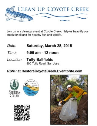 Join us in a cleanup event at Coyote Creek. Help us beautify our
creek for all and for healthy fish and wildlife.
Date:
Time:
Location:
Saturday, March 28, 2015
9:00 am - 12 noon
Tully Ballfields
800 Tully Road, San Jose
RSVP at RestoreCoyoteCreek.Eventbrite.com
 