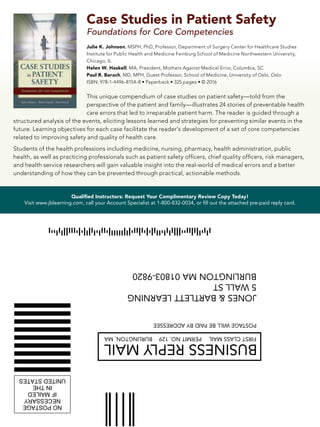 Qualified Instructors: Request Your Complimentary Review Copy Today!
Visit www.jblearning.com, call your Account Specialist at 1-800-832-0034, or fill out the attached pre-paid reply card.
ORADDITIONALINFORMATION
LEASECONTACTTHEUSPOSTALSERVICE
EPRESENTATIVEBELOW:
RMPOSTCARDSIZEONLY
ONESANDBARTLETTLEARNING
WALLST
URLINGTONMA01803-9820
ID901066211
ALIGN
WITH
UPPER
RIGHT
CORNER
ALIGN
WITH
LOWER
RIGHT
CORNER
CAUTION:
USEONLYFORADDRESSBEARINGTHEZIP+4CODE
ABOVE.SEEPUBLICATION25FORPRINTING
REQUIREMENTS.
HISPOSITIVEPREPAREDFOR:JONESANDBARTLETTLEARNING
5WALLST
BURLINGTONMA01803-9820
TOBEUSEDONLYWITHFIM-C(BusinessReplyMail)
ANDZIPCODE:
01803-9820CK=9
c)1989-2011EnvelopeManagerversion3.021.005.CreatedJuly25,201110:46AM
seEnvelopeManager'sDAZzleDesignertocreateacompletecourtesyorbusinessreplymailartworkinminutes!
ww.EnvelopeManager.com(800)576-3279
ww.PictureItPostage.comCustomizedColorPostageStamps!
*********************************************************************************
IZE:FIM&BARCODEAREACTUALSIZE:DONOTENLARGEORREDUCE!
LACEMENT:SpecialcarealsomustbetakentoensureFIMsand
arcodesareplacedproperlyonthemailpiece.Impropersizeor
lacementensuresthemailpiecewillnotmeetUSPSregulationsand
ORADDITIONALINFORMATION
LEASECONTACTTHEUSPOSTALSERVICE
EPRESENTATIVEBELOW:
RMPOSTCARDSIZEONLY
ONESANDBARTLETTLEARNING
WALLST
URLINGTONMA01803-9820
ID901066211
ALIGN
WITH
UPPER
RIGHT
CORNER
ALIGN
WITH
LOWER
RIGHT
CORNER
CAUTION:
USEONLYFORADDRESSBEARINGTHEZIP+4CODE
ABOVE.SEEPUBLICATION25FORPRINTING
REQUIREMENTS.
HISPOSITIVEPREPAREDFOR:JONESANDBARTLETTLEARNING
5WALLST
BURLINGTONMA01803-9820
TOBEUSEDONLYWITHFIM-C(BusinessReplyMail)
ANDZIPCODE:
01803-9820CK=9
c)1989-2011EnvelopeManagerversion3.021.005.CreatedJuly25,201110:46AM
seEnvelopeManager'sDAZzleDesignertocreateacompletecourtesyorbusinessreplymailartworkinminutes!
ww.EnvelopeManager.com(800)576-3279
ww.PictureItPostage.comCustomizedColorPostageStamps!
*********************************************************************************
IZE:FIM&BARCODEAREACTUALSIZE:DONOTENLARGEORREDUCE!
JONES&BARTLETTLEARNING
40TALLPINEDRIVE
SUDBURYMA01776-9848
NOPOSTAGE
NECESSARY
IFMAILED
INTHE
UNITEDSTATES
BUSINESSREPLYMAIL
FIRST-CLASSMAILSUDBURYMA PERMITNO.40
POSTAGEWILLBEPAIDBYADDRESSEE
ArtworkforUserDefined(4"x6")
Layout:sampleBRMEnvelope.lyt
November28,2009
ProducedbyDAZzleDesigner,Version9.0.05
(c)1993-2009,Endicia,www.Endicia.com
U.S.PostalService,Serial#
BUSINESSREPLYMAIL fIRStcLASSMAIL
PoStAgEwILLBEPAIdBYAddRESSEE
JoNES&BARtLEttLEARNINg
5wALLSt
BURLINgtoNMA01803-9820
BURLINgtoN,MA PERMItNo.129
Case Studies in Patient Safety
Foundations for Core Competencies
Julie K. Johnson, MSPH, PhD, Professor, Department of Surgery Center for Healthcare Studies
Institute for Public Health and Medicine Feinburg School of Medicine Northwestern University,
Chicago, IL
Helen W. Haskell, MA, President, Mothers Against Medical Error, Columbia, SC
Paul R. Barach, MD, MPH, Guest Professor, School of Medicine, University of Oslo, Oslo
ISBN: 978-1-4496-8154-8 • Paperback • 325 pages • © 2016
This unique compendium of case studies on patient safety—told from the
perspective of the patient and family—illustrates 24 stories of preventable health
care errors that led to irreparable patient harm. The reader is guided through a
structured analysis of the events, eliciting lessons learned and strategies for preventing similar events in the
future. Learning objectives for each case facilitate the reader’s development of a set of core competencies
related to improving safety and quality of health care.
Students of the health professions including medicine, nursing, pharmacy, health administration, public
health, as well as practicing professionals such as patient safety officers, chief quality officers, risk managers,
and health service researchers will gain valuable insight into the real-world of medical errors and a better
understanding of how they can be prevented through practical, actionable methods.
 