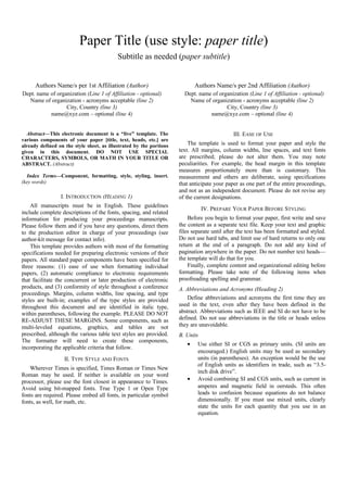 Paper Title (use style: paper title)
Subtitle as needed (paper subtitle)

Authors Name/s per 1st Affiliation (Author)
Dept. name of organization (Line 1 of Affiliation - optional)
Name of organization - acronyms acceptable (line 2)
City, Country (line 3)
name@xyz.com – optional (line 4)
Abstract—This electronic document is a “live” template. The
various components of your paper [title, text, heads, etc.] are
already defined on the style sheet, as illustrated by the portions
given in this document. DO NOT USE SPECIAL
CHARACTERS, SYMBOLS, OR MATH IN YOUR TITLE OR
ABSTRACT. (Abstract)
Index Terms—Component, formatting, style, styling, insert.
(key words)

I. INTRODUCTION (HEADING 1)
All manuscripts must be in English. These guidelines
include complete descriptions of the fonts, spacing, and related
information for producing your proceedings manuscripts.
Please follow them and if you have any questions, direct them
to the production editor in charge of your proceedings (see
author-kit message for contact info).
This template provides authors with most of the formatting
specifications needed for preparing electronic versions of their
papers. All standard paper components have been specified for
three reasons: (1) ease of use when formatting individual
papers, (2) automatic compliance to electronic requirements
that facilitate the concurrent or later production of electronic
products, and (3) conformity of style throughout a conference
proceedings. Margins, column widths, line spacing, and type
styles are built-in; examples of the type styles are provided
throughout this document and are identified in italic type,
within parentheses, following the example. PLEASE DO NOT
RE-ADJUST THESE MARGINS. Some components, such as
multi-leveled equations, graphics, and tables are not
prescribed, although the various table text styles are provided.
The formatter will need to create these components,
incorporating the applicable criteria that follow.

Authors Name/s per 2nd Affiliation (Author)
Dept. name of organization (Line 1 of Affiliation - optional)
Name of organization - acronyms acceptable (line 2)
City, Country (line 3)
name@xyz.com – optional (line 4)
III. EASE OF USE
The template is used to format your paper and style the
text. All margins, column widths, line spaces, and text fonts
are prescribed; please do not alter them. You may note
peculiarities. For example, the head margin in this template
measures proportionately more than is customary. This
measurement and others are deliberate, using specifications
that anticipate your paper as one part of the entire proceedings,
and not as an independent document. Please do not revise any
of the current designations.
IV. PREPARE YOUR PAPER BEFORE STYLING
Before you begin to format your paper, first write and save
the content as a separate text file. Keep your text and graphic
files separate until after the text has been formatted and styled.
Do not use hard tabs, and limit use of hard returns to only one
return at the end of a paragraph. Do not add any kind of
pagination anywhere in the paper. Do not number text heads—
the template will do that for you.
Finally, complete content and organizational editing before
formatting. Please take note of the following items when
proofreading spelling and grammar.
A. Abbreviations and Acronyms (Heading 2)
Define abbreviations and acronyms the first time they are
used in the text, even after they have been defined in the
abstract. Abbreviations such as IEEE and SI do not have to be
defined. Do not use abbreviations in the title or heads unless
they are unavoidable.
B. Units
•

II. TYPE STYLE AND FONTS
Wherever Times is specified, Times Roman or Times New
Roman may be used. If neither is available on your word
processor, please use the font closest in appearance to Times.
Avoid using bit-mapped fonts. True Type 1 or Open Type
fonts are required. Please embed all fonts, in particular symbol
fonts, as well, for math, etc.

•

Use either SI or CGS as primary units. (SI units are
encouraged.) English units may be used as secondary
units (in parentheses). An exception would be the use
of English units as identifiers in trade, such as “3.5inch disk drive”.
Avoid combining SI and CGS units, such as current in
amperes and magnetic field in oersteds. This often
leads to confusion because equations do not balance
dimensionally. If you must use mixed units, clearly
state the units for each quantity that you use in an
equation.

 