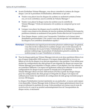 Aperçu de la pré-installation


             x    Avant d’initialiser Volume Manager, vous devez connaître le contenu de chaque
                  disque. Lors de la procédure d’initialisation, déterminez ce qui suit :
                  x   Voulez-vous placer tous les disques du système ou seulement certains d’entre
                      eux, et/ou le contrôleur, sous le contrôle de Volume Manager ?
                  x   Voulez-vous placer le disque racine du système sous le contrôle de
                      Volume Manager ? (Cela est nécessaire si le système ne comprend qu’un seul
                      disque.)
                  x   Lorsque vous placez les disques sous le contrôle de Volume Manager,
                      voulez-vous conserver les données de tous les systèmes de fichiers et de toutes les
                      partitions existants ou seulement d’une partie d’entre elles lors de l’encapsulation ?
                  x   Pour chaque disque, voulez-vous l’encapsuler, l’initialiser ou le laisser intact
                      (Installation personnalisée) ? Ou voulez-vous soit encapsuler, soit initialiser tous
                      les disques d’un contrôleur (Installation rapide) ?

             Remarque L’initialisation du logiciel peut nécessiter plusieurs redémarrages. En général,
                      vous êtes invité à redémarrer le système lorsque cela s’avère nécessaire. Si
                      vous choisissez de ne pas le faire, l’initialisation ne se termine pas. Après le
                      premier redémarrage, la procédure d’initialisation prend le contrôle du
                      système jusqu’à ce que l’installation se termine.

             x    Tous les disques gérés par Volume Manager doivent avoir deux partitions libres et un
                  peu d’espace disponible (1024 secteurs). Cet espace disponible doit se trouver au
                  début ou à la fin du disque et ne doit pas appartenir à une partition. Il est utilisé pour
                  stocker les configurations des disk groups et une étiquette du disque qui assure que
                  Volume Manager peut identifier le disque, même s’il est déplacé vers une adresse ou
                  un contrôleur différents. Cet espace est également utilisé pour effectuer le suivi des
                  configurations du disque et pour assurer la réussite de la récupération.
                  Volume Manager alloue environ 1024 secteurs (512 Ko) à partir de chaque disque
                  pour les configurations des disk groups et l’étiquette du disque. Cet espace est
                  suffisant pour traiter les opérations de configuration de disk group normales jusqu’à
                  environ 100 disques.
                  Le disque d’initialisation (racine) représente un cas particulier ; si aucun autre espace
                  n’est disponible, Volume Manager tente d’allouer de l’espace généralement réservé au
                  swap en réduisant la partition de swap. Cette procédure est connue sous le nom de
                  reconstruction de swap et se produit automatiquement lors de l’encapsulation du
                  disque racine, si nécessaire.




         2                                                     Guide d’installation de VERITAS Volume Manager
 