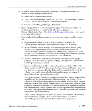Aperçu de la pré-installation


              x   Le logiciel suivant doit être installé et exécuté sur l’ordinateur administré par
                  Volume Manager Storage Administrator :
                  x    Solaris 2.6 ou une version ultérieure ;
                  x    VERITAS Volume Manager, version 2.5.7, 3.0.4 ou 3.1 (ou ultérieure). Le démon
                       vxconfigd doit être exécuté sur l’ordinateur administré ;
                  x    Serveur Volume Manager Storage Administrator.
              x   Si un package antérieur Volume Manager Storage Administrator est installé sur
                  l’ordinateur, supprimez-le avant d’installer le nouveau package
                  Storage Administrator. Voir « Mise à niveau de Storage Administrator » à la page 46
                  pour plus d’informations.
              x   Pour installer Volume Manager dans un environnement cluster, procédez comme
                  suit :
                  x    Obtenez une clé de licence pour la fonction facultative de cluster de
                       Volume Manager auprès de votre représentant de support technique.
                  x    Avant d’installer Volume Manager, choisissez l’emplacement du disk group
                       racine (rootdg) pour chaque nœud du cluster. Un système qui exécute
                       Volume Manager contient un ou plusieurs disk groups, y compris rootdg. Le
                       groupe rootdg doit exister et ne peut pas être partagé entre différents systèmes.
                       Il doit contenir au moins un disque lorsque VxVM est exécuté.
                  x    Avant de commencer l’installation, choisissez la structure des disk groups
                       partagés. Un ou plusieurs disk groups partagés peuvent exister. Déterminez le
                       nombre que vous voulez utiliser.
                  x    Si vous avez l’intention d’utiliser le journal des zones modifiées (DRL, Dirty
                       Region Logging) avec VxVM dans un cluster, il est recommandé de lui réserver un
                       peu d’espace sur le disque. La taille du journal est proportionnelle à celle du
                       volume et au nombre de nœuds (chaque journal comporte une mappe de
                       récupération et une mappe active par nœud).
                       Pour un volume de 2 Go dans un cluster comportant deux nœuds, un journal de
                       trois blocs (un bloc par mappe) suffit. Chaque fois que vous ajoutez 2 Go au
                       volume, la taille du journal augmente d’environ un bloc par mappe (par exemple,
                       la taille du journal d’un volume de 4 Go comportant deux nœuds est de six blocs)
                       jusqu’à un maximum de 96 blocs. Pour les volumes de taille supérieure, le journal
                       des zones modifiées change la granularité du journal pour refléter l’augmentation
                       de la taille sans dépasser la valeur maximale. Un cluster à quatre nœuds nécessite
                       des journaux de taille supérieure.
                       Voir la section sur le journal des zones modifiées dans le chapitre « Fonction de
                       cluster de Volume Manager » du Guide de l’administrateur de VERITAS
                       Volume Manager pour plus d’informations sur les tailles des journaux.



Chapitre 1, Instructions de pré-installation                                                      5
 