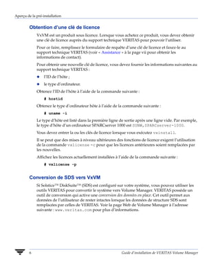 Aperçu de la pré-installation


         Obtention d’une clé de licence
             VxVM est un produit sous licence. Lorsque vous achetez ce produit, vous devez obtenir
             une clé de licence auprès du support technique VERITAS pour pouvoir l’utiliser.
             Pour ce faire, remplissez le formulaire de requête d’une clé de licence et faxez-le au
             support technique VERITAS (voir « Assistance » à la page vii pour obtenir les
             informations de contact).
             Pour obtenir une nouvelle clé de licence, vous devez fournir les informations suivantes au
             support technique VERITAS :
             x    l’ID de l’hôte ;
             x    le type d’ordinateur.
             Obtenez l’ID de l’hôte à l’aide de la commande suivante :
                  # hostid
             Obtenez le type d’ordinateur hôte à l’aide de la commande suivante :
                  # uname -i
             Le type d’hôte est listé dans la première ligne de sortie après une ligne vide. Par exemple,
             le type d’hôte d’un ordinateur SPARCserver 1000 est SUNW,SPARCserver-1000.
             Vous devez entrer la ou les clés de licence lorsque vous exécutez vxinstall.
             Il se peut que des mises à niveau ultérieures des fonctions de licence exigent l’utilisation
             de la commande vxlicense -c pour que les licences antérieures soient remplacées par
             les nouvelles.
             Affichez les licences actuellement installées à l’aide de la commande suivante :
                  # vxlicense -p


         Conversion de SDS vers VxVM
             Si Solstice™ DiskSuite™ (SDS) est configuré sur votre système, vous pouvez utiliser les
             outils VERITAS pour convertir le système vers Volume Manager. VERITAS possède un
             outil de conversion qui active une conversion des données en place. Cet outil permet aux
             données de l’utilisateur de rester intactes lorsque les données de structure SDS sont
             remplacées par celles de VERITAS. Voir la page Web de Volume Manager à l’adresse
             suivante : www.veritas.com pour plus d’informations.




         6                                                    Guide d’installation de VERITAS Volume Manager
 