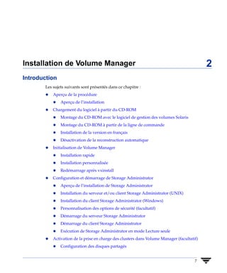 Installation de Volume Manager                                                              2
Introduction
       Les sujets suivants sont présentés dans ce chapitre :
       x   Aperçu de la procédure
           x   Aperçu de l’installation
       x   Chargement du logiciel à partir du CD-ROM
           x   Montage du CD-ROM avec le logiciel de gestion des volumes Solaris
           x   Montage du CD-ROM à partir de la ligne de commande
           x   Installation de la version en français
           x   Désactivation de la reconstruction automatique
       x   Initialisation de Volume Manager
           x   Installation rapide
           x   Installation personnalisée
           x   Redémarrage après vxinstall
       x   Configuration et démarrage de Storage Administrator
           x   Aperçu de l’installation de Storage Administrator
           x   Installation du serveur et/ou client Storage Administrator (UNIX)
           x   Installation du client Storage Administrator (Windows)
           x   Personnalisation des options de sécurité (facultatif)
           x   Démarrage du serveur Storage Administrator
           x   Démarrage du client Storage Administrator
           x   Exécution de Storage Administrator en mode Lecture seule
       x   Activation de la prise en charge des clusters dans Volume Manager (facultatif)
           x   Configuration des disques partagés


                                                                                       7
 