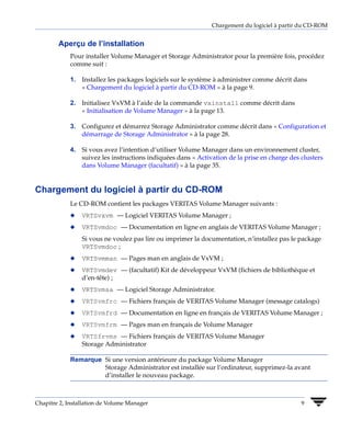 Chargement du logiciel à partir du CD-ROM


        Aperçu de l’installation
             Pour installer Volume Manager et Storage Administrator pour la première fois, procédez
             comme suit :

             1. Installez les packages logiciels sur le système à administrer comme décrit dans
                « Chargement du logiciel à partir du CD-ROM » à la page 9.

             2. Initialisez VxVM à l’aide de la commande vxinstall comme décrit dans
                « Initialisation de Volume Manager » à la page 13.

             3. Configurez et démarrez Storage Administrator comme décrit dans « Configuration et
                démarrage de Storage Administrator » à la page 28.

             4. Si vous avez l’intention d’utiliser Volume Manager dans un environnement cluster,
                suivez les instructions indiquées dans « Activation de la prise en charge des clusters
                dans Volume Manager (facultatif) » à la page 35.


Chargement du logiciel à partir du CD-ROM
             Le CD-ROM contient les packages VERITAS Volume Manager suivants :
             x   VRTSvxvm — Logiciel VERITAS Volume Manager ;
             x   VRTSvmdoc — Documentation en ligne en anglais de VERITAS Volume Manager ;
                 Si vous ne voulez pas lire ou imprimer la documentation, n’installez pas le package
                 VRTSvmdoc ;
             x   VRTSvmman — Pages man en anglais de VxVM ;
             x   VRTSvmdev — (facultatif) Kit de développeur VxVM (fichiers de bibliothèque et
                 d’en-tête) ;
             x   VRTSvmsa — Logiciel Storage Administrator.
             x   VRTSvmfrc — Fichiers français de VERITAS Volume Manager (message catalogs)
             x   VRTSvmfrd — Documentation en ligne en français de VERITAS Volume Manager ;
             x   VRTSvmfrm — Pages man en français de Volume Manager
             x   VRTSfrvms — Fichiers français de VERITAS Volume Manager
                 Storage Administrator

             Remarque Si une version antérieure du package Volume Manager
                      Storage Administrator est installée sur l’ordinateur, supprimez-la avant
                      d’installer le nouveau package.



Chapitre 2, Installation de Volume Manager                                                    9
 