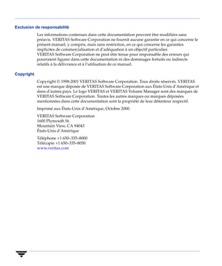Exclusion de responsabilité
            Les informations contenues dans cette documentation peuvent être modifiées sans
            préavis. VERITAS Software Corporation ne fournit aucune garantie en ce qui concerne le
            présent manuel, y compris, mais sans restriction, en ce qui concerne les garanties
            implicites de commercialisation et d’adéquation à un objectif particulier.
            VERITAS Software Corporation ne peut être tenue pour responsable des erreurs qui
            pourraient figurer dans cette documentation ni des dommages fortuits ou indirects
            relatifs à la délivrance et à l’utilisation de ce manuel.

Copyright
            Copyright © 1998-2001 VERITAS Software Corporation. Tous droits réservés. VERITAS
            est une marque déposée de VERITAS Software Corporation aux États-Unis d’Amérique et
            dans d’autres pays. Le logo VERITAS et VERITAS Volume Manager sont des marques de
            VERITAS Software Corporation. Toutes les autres marques ou marques déposées
            mentionnées dans cette documentation sont la propriété de leur détenteur respectif.
            Imprimé aux États-Unis d’Amérique, Octobre 2000.
            VERITAS Software Corporation
            1600 Plymouth St.
            Mountain View, CA 94043
            États-Unis d’Amérique
            Téléphone +1 650–335–8000
            Télécopie +1 650–335–8050
            www.veritas.com
 