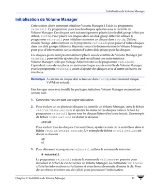 Initialisation de Volume Manager


Initialisation de Volume Manager
             Cette section décrit comment initialiser Volume Manager à l’aide du programme
             vxinstall. Ce programme place tous les disques spécifiés sous le contrôle de
             Volume Manager. Ces disques sont automatiquement placés dans le disk group défini par
             défaut, rootdg. Pour placer des disques dans un disk group différent, utilisez le
             programme vxinstall pour initialiser au moins un disque dans rootdg. Utilisez
             ensuite Storage Administrator ou le programme vxdiskadm pour placer d’autres disques
             dans des disk groups différents. Reportez-vous à la documentation de Volume Manager
             pour plus d’informations sur la création d’autres disk groups pour les disques.
             Les disques qui ne sont pas initialement placés sous le contrôle de Volume Manager par
             vxinstall peuvent être ajoutés plus tard en utilisant une autre interface
             Volume Manager (telle que Storage Administrator ou le programme vxdiskadm).
             Cependant, vous devez placer au moins un disque sous le contrôle de Volume Manager
             avec le programme vxinstall avant d’ajouter des disques avec d’autres utilitaires ou
             interfaces.

             Remarque Au moins un disque doit se trouver dans rootdg à tout moment lorsque
                      VxVM est exécuté.

             Une fois que vous avez installé les packages, initialisez Volume Manager en procédant
             comme suit :

             1. Connectez-vous en tant que super-utilisateur.

             2. Pour exclure un ou plusieurs disques du contrôle de Volume Manager, créez le fichier
                /etc/vx/disks.exclude et ajoutez les noms de ces disques dans ce fichier. Le
                programme vxinstall ignore tous les disques listés et les laisse intacts. Un exemple
                de fichier disks.exclude est donné ci-dessous :
                     c0t1d0
                 Pour exclure tous les disques d’un contrôleur, ajoutez le nom de ce contrôleur dans le
                 fichier /etc/vx/cntrls.exclude. Un exemple de fichier cntrls.exclude est
                 donné ci-dessous :
                     c0
                     c1

             3. Pour démarrer le programme vxinstall, utilisez la commande suivante :
                     # vxinstall
                 Le programme vxinstall exécute la commande vxlicense en premier pour
                 initialiser le fichier de clé de licence de Volume Manager. La commande vxlicense
                 affiche les informations sur la licence et vous demande ensuite d’entrer la clé. Vous
                 devez obtenir et entrer une clé valide pour poursuivre l’initialisation.

Chapitre 2, Installation de Volume Manager                                                   13
 