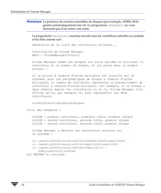 Initialisation de Volume Manager


             Remarque La présence de certains ensembles de disques (par exemple, A5000, SSA)
                      génère automatiquement une clé. Le programme vxinstall ne vous
                      demande pas d’en entrer une autre.

                 Le programme vxinstall examine ensuite tous les contrôleurs attachés au système
                 et les liste comme suit :
                 Génération de la liste des contrôleurs attachés...

                 Installation de Volume Manager
                 Menu : VolumeManager/Install

                 Volume Manager nomme les disques sur votre système en utilisant le
                 contrôleur et le numéro du disque, et les place dans le modèle
                 suivant :

                 Si le pilote à chemins d’accès multiples est installé sur le
                 système, pour les périphériques de disque à chemins d’accès
                 multiples, le numéro de contrôleur représente un pseudo-numéro de
                 contrôleur à chemins d’accès multiples. Par exemple, si un disque a
                 deux chemins depuis les contrôleurs co et c1, Volume Manager n’en
                 affiche qu’un, par exemple c0, pour représenter les deux
                 contrôleurs.

                 c<contrôleur>t<disque>d<disque>

             Voici des exemples :

                 c0t0d0 - premier contrôleur, première cible, premier disque
                 c1t0d0 - second contrôleur, seconde cible, premier disque
                 c1t1d0 - second contrôleur, seconde cible, premier disque

                 Volume Manager a détecté les contrôleurs suivants sur
                 le système :

                 c0: iommu@f,e0000000/sbus@f,e0001000/espdma@f,400000/esp@f,800000
                 c1: iommu@f,e0000000/sbus@f,e0001000/dma@3,81000/esp@3,80000
                 c2: iommu@f,e0000000/sbus@f,e0001000/SUNW,soc@1,0/ 
                     SUNW,pln@b0000125,52005088
             Hit RETURN to continue.




        14                                               Guide d’installation de VERITAS Volume Manager
 
