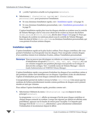 Initialisation de Volume Manager


                 x   q arrête l’opération actuelle ou le programme vxinstall.

             4. Sélectionnez 1 (Installation rapide) ou 2 (Installation
                personnalisée) pour poursuivre l’installation.
                 x   Si vous choisissez Installation rapide, voir « Installation rapide » à la page 16.
                 x   Si vous choisissez Installation personnalisée, voir « Installation personnalisée » à
                     la page 21.
                 L’option Installation rapide place tous les disques attachés au système sous le contrôle
                 de Volume Manager, sauf si vous avez choisi de les exclure au moyen des fichiers
                 disks.exclude et cntrls.exclude, décrits dans l’étape 2 à la page 13. Pour que
                 les disques du système ne soient pas placés sous le contrôle de Volume Manager,
                 listez-les dans le fichier disks.exclude ou choisissez Installation personnalisée, qui
                 vous permet d’exclure certains disques.


        Installation rapide
             L’option Installation rapide est la plus facile à utiliser. Pour chaque contrôleur, elle vous
             permet d’initialiser ou d’encapsuler tous les disques. Pour encapsuler certains disques
             d’un contrôleur donné et en initialiser d’autres, utilisez l’installation personnalisée.

             Remarque Vous ne pouvez pas développer ou réduire un volume associé à un disque
                      d’initialisation encapsulé (rootvol, usr, var, opt, swapvol, etc.) car
                      ces volumes mappent une partition physique sous-jacente sur le disque et
                      doivent être contigus. Voir « Contrôle racine de Volume Manager » dans le
                      Guide d’administrateur de VERITAS Volume Manager.

             L’option Installation rapide vous permet d’initialiser les disques d’un contrôleur, même si
             des partitions valides sont identifiées sur ces disques. Cependant, évitez de sélectionner
             l’option d’initialisation pour tout disque contenant des données valides.
             L’encapsulation permet de mettre à niveau le fichier /etc/vfstab. Cela assure que les
             systèmes de fichiers précédemment montés comme partitions de disques sont à présent
             montés en tant que volumes.
             Pour utiliser l’option Installation rapide, procédez comme suit :

             1. Sélectionnez l’élément du menu 1 (Installation rapide) depuis le menu
                principal vxinstall.
                 Le programme vxinstall affiche un message d’invite pour chaque contrôleur et
                 chaque disque connecté au système. Lorsqu’une réponse par défaut est affichée entre
                 parenthèses, appuyez sur la touche de retour pour l’accepter. À n’importe quel
                 message d’invite de vxinstall, sélectionnez q pour abandonner entièrement
                 l’initialisation et recommencer depuis le début.


        16                                                     Guide d’installation de VERITAS Volume Manager
 