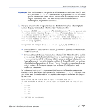 Initialisation de Volume Manager


             Remarque Tous les disques sont encapsulés ou initialisés (selon vos instructions) à la fin
                      de la procédure vxinstall. Si vous quittez le programme vxinstall avant
                      qu’il ne commence la phase finale d’initialisation ou d’encapsulation, tous les
                      disques sont laissés dans l’état dans lequel ils se trouvaient avant le
                      démarrage du programme vxinstall.


             2. Indiquez si vous voulez encapsuler le disque d’initialisation (dans cet exemple, le
                nom du disque d’initialisation est c0t3d0) à l’invite suivante :
                 Le disque c0t3d0 est le disque d’initialisation. Vous ne pouvez pas
                 l’ajouter comme nouveau disque. Si vous l’encapsulez, le système
                 de fichiers racine et d’autres zones système du disque
                 d’initialisation deviendront des volumes. Cela est obligatoire si
                 vous voulez mettre en miroir le système de fichiers racine ou la
                 zone de swap système.

                 Encapsuler le disque d’initialisation [y,n,q,?] (défaut : n)


                 x   Si vous entrez n , les systèmes de fichiers, y compris le système de fichiers racine,
                     sont laissés intacts.
                 x   Si vous entrez y, le disque d’initialisation est encapsulé. À l’invite, entrez un nom
                     pour le disque d’initialisation et appuyez sur la touche de retour. Le programme
                     vxinstall encapsule le système de fichiers racine en tant que volume ainsi que
                     le périphérique de swap et toute autre partition de disque identifiée sur le disque
                     d’initialisation. Les systèmes de fichiers /usr, /opt et /var, ainsi que tous les
                     autres systèmes de fichiers se trouvant sur le disque d’initialisation, sont
                     également encapsulés.
                 Le programme vxinstall examine ensuite chaque contrôleur et vous demande
                 comment traiter les disques qu’il contient. Le programme vxinstall démarre cette
                 procédure pour chaque contrôleur en l’identifiant et en générant la liste des disques
                 qu’il contient :
                 Génération de la liste des disques attachés sur c1...
                 Volume Manager a détecté les disques suivants sur le contrôleur
                 c1 :
                    c1t0d0
                    c1t1d0
                    c1t2d0
                    c1t3d0
                    c1t4d0

                 Hit RETURN to continue.




Chapitre 2, Installation de Volume Manager                                                     17
 