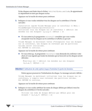 Initialisation de Volume Manager


                 Si des disques sont listés dans le fichier /etc/vx/disks.exclude, ils apparaissent
                 ici séparément en tant que disques exclus.
                 Appuyez sur la touche de retour pour continuer.

             3. Indiquez si vous voulez initialiser tous les disques sur le contrôleur à l’invite
                suivante :
                 Installation rapide Volume Manager pour le contrôleur c1 Menu :
                 VolumeManager/Install/QuickInstall/c1
                 Initialiser tous les disques sur ce contrôleur ? (détruit les
                 données sur ces disques) [y,n,q,?] (défaut : n)


                 x   Si vous entrez n, le programme vxinstall considère que vous voulez
                     encapsuler tous les disques sur le contrôleur et affiche ce qui suit :
                 Volume Manager va maintenant tenter d’encapsuler tous les disques
                 sur ce contrôleur. Les disques ne contenant pas de partitions
                 valides seront initialisés.
                 Hit RETURN to continue.
                 Appuyez sur la touche de retour pour continuer.
                 x   Si vous entrez y, le programme vxinstall vous demande de confirmer votre
                     choix et vous signale que toutes les données qui se trouvent sur les disques seront
                     détruites :
                       Êtes-vous sûr ? (détruit les données sur ces disques)
                       [y,n,q,?] (défaut : n)


             Attention L’utilisation de cette option risque d’entraîner la perte de données.

                     Entrez y pour poursuivre l’initialisation du disque. Le message suivant s’affiche :
                 Volume Manager va maintenant initialiser tous les disques sur ce
                 contrôleur, y compris ceux contenant des partitions valides.
                 Hit RETURN to continue.

                 Appuyez sur la touche de retour pour continuer.

             4. Indiquez si vous voulez attribuer les noms de disque définis par défaut à tous les
                disques du contrôleur à l’invite suivante :
                     Utiliser les noms de disque définis par défaut pour ces
                     disques ? [y,n,q,?] (défaut : y)




        18                                                    Guide d’installation de VERITAS Volume Manager
 
