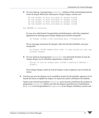 Initialisation de Volume Manager


                 x   Si vous entrez y, le programme vxinstall attribue et liste automatiquement les
                     noms de disque définis par défaut pour chaque disque, comme suit :
                       Le   nom   disk01     va   être   attribué   au   disque   c1t0d0
                       Le   nom   disk01     va   être   attribué   au   disque   c1t1d0
                       Le   nom   disk03     va   être   attribué   au   disque   c1t2d0
                       Le   nom   disk04     va   être   attribué   au   disque   c1t3d0

                 Hit RETURN to continue.


                     Si vous avez sélectionné l’encapsulation précédemment, cette liste comprend
                     également un message pour chaque disque pouvant être encapsulé :
                          Le disque c1t0d0 a été configuré pour l’encapsulation.


                     Ou un message concernant les disques vides devant être initialisés, mais pas
                     encapsulés :
                          Le disque c3t2d0 semble être vide. Il sera ajouté en tant que
                          nouveau disque.


                 x   Si vous entrez n, le programme vxinstall vous demande d’entrer le nom de
                     chaque disque sur le contrôleur séparément, comme suit :
                          Entrez le nom du disque pour c1t0d0 [<nom>,q,?](défaut :
                          disk01)


                     Pour chaque disque, entrez le nom de disque voulu et appuyez sur la touche de
                     retour.

             5. Une fois que tous les disques sur le contrôleur actuel ont été spécifiés, appuyez sur la
                touche de retour et répétez les étapes 3 et 4 pour les autres contrôleurs du système.
                 Après avoir exécuté la procédure vxinstall pour tous les contrôleurs du système, le
                 programme vxinstall affiche une liste des disques spécifiés pour l’initialisation
                 (New disk) ou l’encapsulation (Encapsulated) sur chaque contrôleur, comme suit :




Chapitre 2, Installation de Volume Manager                                                        19
 