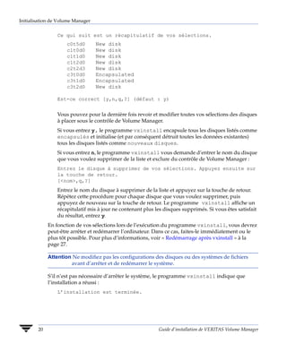 Initialisation de Volume Manager


                 Ce qui suit est un récapitulatif de vos sélections.
                     c0t5d0        New disk
                     c1t0d0        New disk
                     c1t1d0        New disk
                     c1t2d0        New disk
                     c2t2d3        New disk
                     c3t0d0        Encapsulated
                     c3t1d0        Encapsulated
                     c3t2d0        New disk

                 Est-ce correct [y,n,q,?] (défaut : y)


                 Vous pouvez pour la dernière fois revoir et modifier toutes vos sélections des disques
                 à placer sous le contrôle de Volume Manager.
                 Si vous entrez y, le programme vxinstall encapsule tous les disques listés comme
                 encapsulés et initialise (et par conséquent détruit toutes les données existantes)
                 tous les disques listés comme nouveaux disques.
                 Si vous entrez n, le programme vxinstall vous demande d’entrer le nom du disque
                 que vous voulez supprimer de la liste et exclure du contrôle de Volume Manager :
                 Entrez le disque à supprimer de vos sélections. Appuyez ensuite sur
                 la touche de retour.
                 [<nom>,q,?]
                 Entrez le nom du disque à supprimer de la liste et appuyez sur la touche de retour.
                 Répétez cette procédure pour chaque disque que vous voulez supprimer, puis
                 appuyez de nouveau sur la touche de retour. Le programme vxinstall affiche un
                 récapitulatif mis à jour ne contenant plus les disques supprimés. Si vous êtes satisfait
                 du résultat, entrez y.
             En fonction de vos sélections lors de l’exécution du programme vxinstall, vous devrez
             peut-être arrêter et redémarrer l’ordinateur. Dans ce cas, faites-le immédiatement ou le
             plus tôt possible. Pour plus d’informations, voir « Redémarrage après vxinstall » à la
             page 27.

             Attention Ne modifiez pas les configurations des disques ou des systèmes de fichiers
                      avant d’arrêter et de redémarrer le système.

             S’il n’est pas nécessaire d’arrêter le système, le programme vxinstall indique que
             l’installation a réussi :
                 L’installation est terminée.




        20                                                   Guide d’installation de VERITAS Volume Manager
 