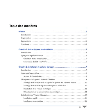 Table des matières
      Préface . . . . . . . . . . . . . . . . . . . . . . . . . . . . . . . . . . . . . . . . . . . . . . . . . . . . . . . . . . . . . . . v
          Introduction . . . . . . . . . . . . . . . . . . . . . . . . . . . . . . . . . . . . . . . . . . . . . . . . . . . . . . . . . . . . . . . v
          Organisation . . . . . . . . . . . . . . . . . . . . . . . . . . . . . . . . . . . . . . . . . . . . . . . . . . . . . . . . . . . . . . . v
          Conventions . . . . . . . . . . . . . . . . . . . . . . . . . . . . . . . . . . . . . . . . . . . . . . . . . . . . . . . . . . . . . . vi
          Assistance . . . . . . . . . . . . . . . . . . . . . . . . . . . . . . . . . . . . . . . . . . . . . . . . . . . . . . . . . . . . . . . .vii


      Chapitre 1. Instructions de pré-installation . . . . . . . . . . . . . . . . . . . . . . . . . . . . . . . . . 1
          Introduction . . . . . . . . . . . . . . . . . . . . . . . . . . . . . . . . . . . . . . . . . . . . . . . . . . . . . . . . . . . . . . . 1
          Aperçu de la pré-installation . . . . . . . . . . . . . . . . . . . . . . . . . . . . . . . . . . . . . . . . . . . . . . . . . 1
               Obtention d’une clé de licence . . . . . . . . . . . . . . . . . . . . . . . . . . . . . . . . . . . . . . . . . . . . . 6
               Conversion de SDS vers VxVM . . . . . . . . . . . . . . . . . . . . . . . . . . . . . . . . . . . . . . . . . . . . 6


      Chapitre 2. Installation de Volume Manager . . . . . . . . . . . . . . . . . . . . . . . . . . . . . . . . . 7
          Introduction . . . . . . . . . . . . . . . . . . . . . . . . . . . . . . . . . . . . . . . . . . . . . . . . . . . . . . . . . . . . . . . 7
          Aperçu de la procédure . . . . . . . . . . . . . . . . . . . . . . . . . . . . . . . . . . . . . . . . . . . . . . . . . . . . . . 8
               Aperçu de l’installation . . . . . . . . . . . . . . . . . . . . . . . . . . . . . . . . . . . . . . . . . . . . . . . . . . . 9
          Chargement du logiciel à partir du CD-ROM . . . . . . . . . . . . . . . . . . . . . . . . . . . . . . . . . . . 9
               Montage du CD-ROM avec le logiciel de gestion des volumes Solaris . . . . . . . . . . 10
               Montage du CD-ROM à partir de la ligne de commande . . . . . . . . . . . . . . . . . . . . . 10
               Installation de la version en français . . . . . . . . . . . . . . . . . . . . . . . . . . . . . . . . . . . . . . . 11
               Désactivation de la reconstruction automatique . . . . . . . . . . . . . . . . . . . . . . . . . . . . . 12
          Initialisation de Volume Manager . . . . . . . . . . . . . . . . . . . . . . . . . . . . . . . . . . . . . . . . . . . . 13
               Installation rapide . . . . . . . . . . . . . . . . . . . . . . . . . . . . . . . . . . . . . . . . . . . . . . . . . . . . . . 16
               Installation personnalisée . . . . . . . . . . . . . . . . . . . . . . . . . . . . . . . . . . . . . . . . . . . . . . . . 21


                                                                                                                                      iii
 