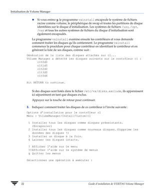 Initialisation de Volume Manager


                 x   Si vous entrez y, le programme vxinstall encapsule le système de fichiers
                     racine comme volume, le périphérique de swap et toutes les partitions de disque
                     identifiées sur le disque d’initialisation. Les systèmes de fichiers /usr, /opt,
                     /var et tous les autres systèmes de fichiers du disque d’initialisation sont
                     également encapsulés.
                 Le programme vxinstall examine ensuite les contrôleurs et vous demande
                 comment traiter les disques qu’ils contiennent. Le programme vxinstall
                 commence la procédure pour chaque contrôleur en identifiant le contrôleur et en
                 générant la liste de ses disques, comme suit :
             Génération de la liste des disques attachés sur c1...
             Volume Manager a détecté les disques suivants sur le contrôleur c1 :
                   c1t0d0
                   c1t1d0
                   c1t2d0
                   c1t3d0
                   c1t0d4

             Hit RETURN to continue.


                 Si des disques sont listés dans le fichier /etc/vx/disks.exclude, ils apparaissent
                 ici séparément en tant que disques exclus.
                 Appuyez sur la touche de retour pour continuer.

             3. Indiquez comment traiter les disques de ce contrôleur à l’invite suivante :
             Options d’installation pour le contrôleur c1
             Menu : VolumeManager/Install/Custom/c1

              1 Installer tous les disques comme disques préexistants.
                (Encapsuler)
              2 Installer tous les disques comme nouveaux disques.(Supprime les
                données des disques !)
              3 Installer un disque à la fois.
              4 Laisser ces disques intacts.

              ? Afficher l’aide sur le menu
              ??Afficher l’aide sur le système de menus
              q Quitter les menus

             Sélectionnez une opération à exécuter :




        22                                                  Guide d’installation de VERITAS Volume Manager
 
