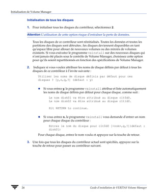 Initialisation de Volume Manager


             Initialisation de tous les disques

             1. Pour initialiser tous les disques du contrôleur, sélectionnez 2.

             Attention L’utilisation de cette option risque d’entraîner la perte de données.

                  Tous les disques de ce contrôleur sont réinitialisés. Toutes les données et toutes les
                  partitions des disques sont détruites ; les disques deviennent disponibles en tant
                  qu’espace libre pour allouer de nouveaux volumes ou des miroirs de volumes
                  existants. Si vous exécutez le programme vxinstall sur des nouveaux disques qui
                  n’ont jamais été placés sous le contrôle de Volume Manager, choisissez cette option
                  pour qu’ils soient repartitionnés en fonction des spécifications de Volume Manager.

             2.   Indiquez si vous voulez attribuer les noms de disque définis par défaut à tous les
                  disques de ce contrôleur à l’invite suivante :
                      Utiliser les noms de disque définis par défaut pour ces
                      disques ? [y,n,q,?] (défaut : y)


                      x   Si vous entrez y, le programme vxinstall attribue et liste automatiquement
                          les noms de disque définis par défaut pour chaque disque, comme suit :
                              Le nom disk01 va être attribué au disque c1t0d0.
                              Le nom disk02 va être attribué au disque c1t1d0.

                              Hit RETURN to continue.


                      x   Si vous entrez n, le programme vxinstall vous demande d’entrer un nom
                          pour chaque disque du contrôleur :
                              Entrez le nom du disque pour c1t0d0 [<nom>,q,?](défaut :
                              disk01)
                      Pour chaque disque, entrez le nom voulu et appuyez sur la touche de retour.

             3. Une fois que tous les disques du contrôleur actuel sont spécifiés, appuyez sur la
                touche de retour pour passer au contrôleur suivant.




        24                                                    Guide d’installation de VERITAS Volume Manager
 